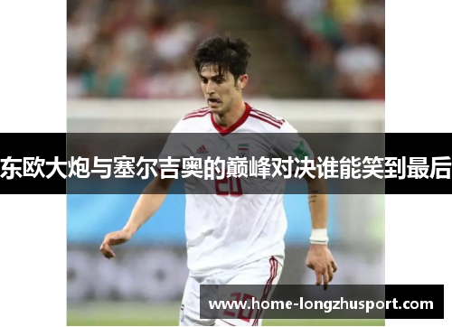 东欧大炮与塞尔吉奥的巅峰对决谁能笑到最后